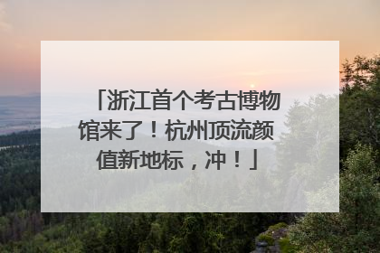 浙江首个考古博物馆来了！杭州顶流颜值新地标，冲！