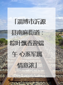 淄博市沂源县南麻街道：粽叶飘香迎端午 心系军属情意浓