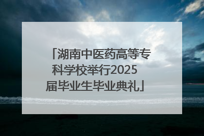 湖南中医药高等专科学校举行2025届毕业生毕业典礼
