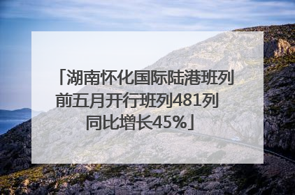 湖南怀化国际陆港班列前五月开行班列481列 同比增长45%