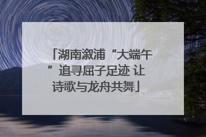 湖南溆浦“大端午”追寻屈子足迹 让诗歌与龙舟共舞