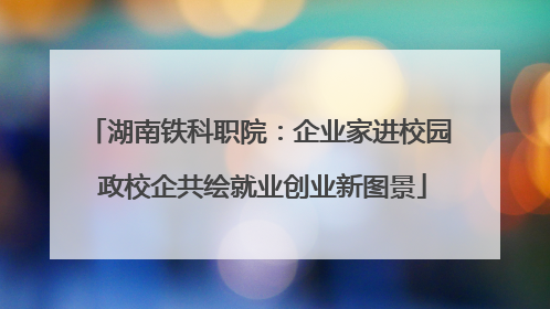 湖南铁科职院：企业家进校园 政校企共绘就业创业新图景