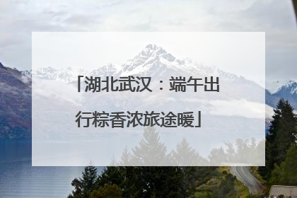 湖北武汉：端午出行粽香浓旅途暖