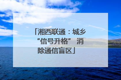 湘西联通：城乡“信号升格” 消除通信盲区