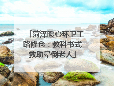 菏泽暖心环卫工路修仓：教科书式救助晕倒老人