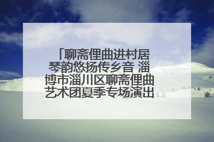 聊斋俚曲进村居 琴韵悠扬传乡音 淄博市淄川区聊斋俚曲艺术团夏季专场演出在杏园子村举行