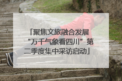 聚焦文旅融合发展 “万千气象看四川”第二季度集中采访启动