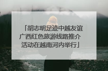 胡志明足迹中越友谊广西红色旅游线路推介活动在越南河内举行