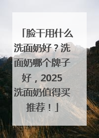 脸干用什么洗面奶好？洗面奶哪个牌子好，2025洗面奶值得买推荐！