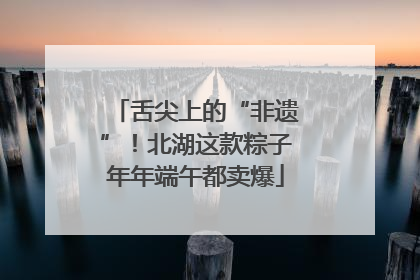 舌尖上的“非遗”！北湖这款粽子年年端午都卖爆