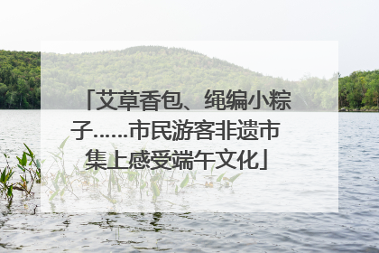 艾草香包、绳编小粽子……市民游客非遗市集上感受端午文化