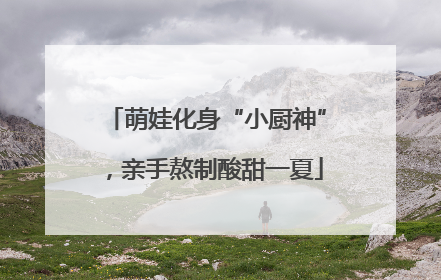 萌娃化身“小厨神”，亲手熬制酸甜一夏