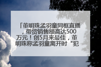 董明珠孟羽童同框直播，带货销售额高达500万元！创5月来最佳，董明珠称孟羽童离开时“犯了很大的错”