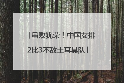 虽败犹荣！中国女排2比3不敌土耳其队