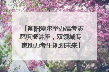 衡阳爱尔举办高考志愿填报讲座，双领域专家助力考生规划未来