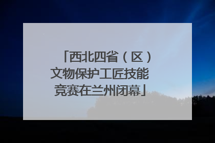 西北四省（区）文物保护工匠技能竞赛在兰州闭幕