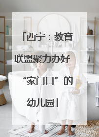 西宁：教育联盟聚力办好“家门口”的幼儿园