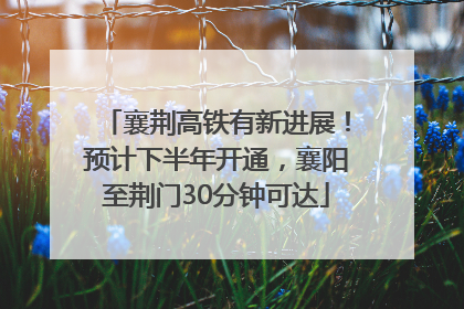襄荆高铁有新进展！预计下半年开通，襄阳至荆门30分钟可达
