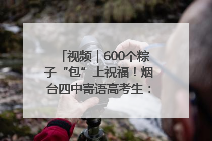 视频｜600个粽子“包”上祝福！烟台四中寄语高考生：一举高“粽”