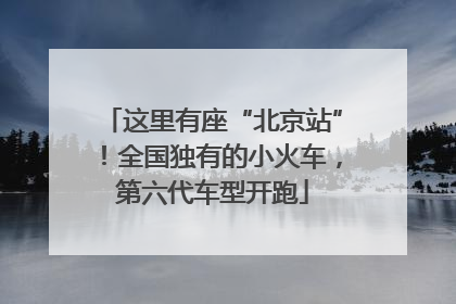 这里有座“北京站”！全国独有的小火车，第六代车型开跑