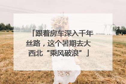 跟着房车深入千年丝路，这个暑期去大西北“乘风破浪”