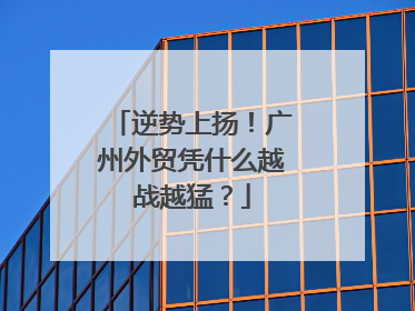 逆势上扬！广州外贸凭什么越战越猛？