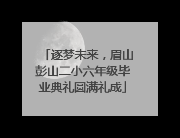 逐梦未来，眉山彭山二小六年级毕业典礼圆满礼成