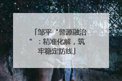 邹平“警源融治”：精准化解，筑牢稳定防线