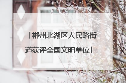 郴州北湖区人民路街道获评全国文明单位