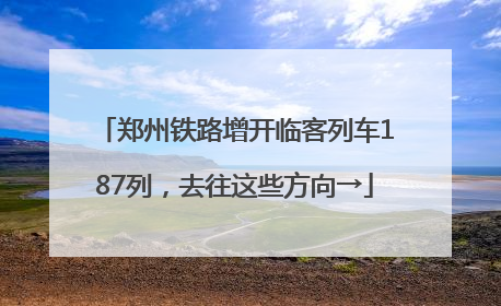 郑州铁路增开临客列车187列，去往这些方向→