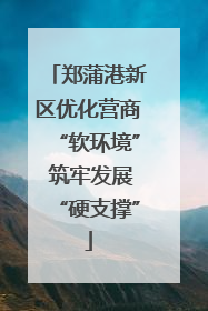 郑蒲港新区优化营商“软环境” 筑牢发展“硬支撑”