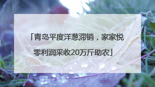 青岛平度洋葱滞销，家家悦零利润采收20万斤助农