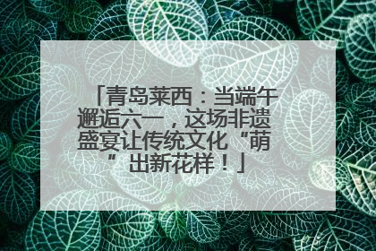 青岛莱西：当端午邂逅六一，这场非遗盛宴让传统文化“萌”出新花样！