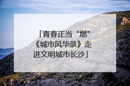 青春正当“燃”《城市风华录》走进文明城市长沙