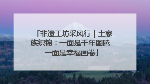 非遗工坊采风行｜土家族织锦：一面是千年图腾 一面是幸福画卷