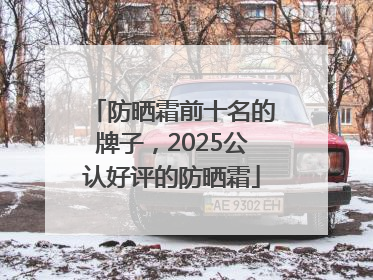 防晒霜前十名的牌子，2025公认好评的防晒霜