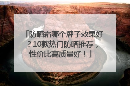 防晒霜哪个牌子效果好？10款热门防晒推荐，性价比高质量好！