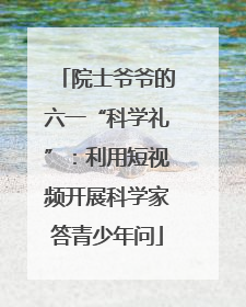 院士爷爷的六一“科学礼”：利用短视频开展科学家答青少年问