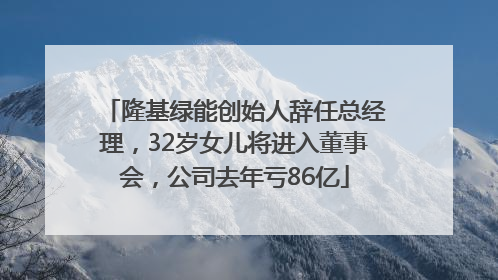隆基绿能创始人辞任总经理，32岁女儿将进入董事会，公司去年亏86亿