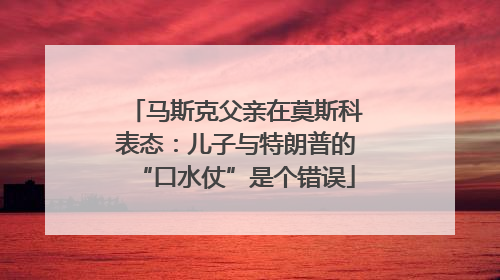 马斯克父亲在莫斯科表态：儿子与特朗普的“口水仗”是个错误