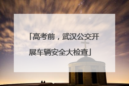 高考前，武汉公交开展车辆安全大检查