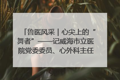鲁医风采｜心尖上的“舞者”——记威海市立医院党委委员、心外科主任、主任医师景昊
