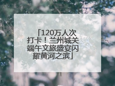 120万人次打卡！兰州城关端午文旅盛宴闪耀黄河之滨