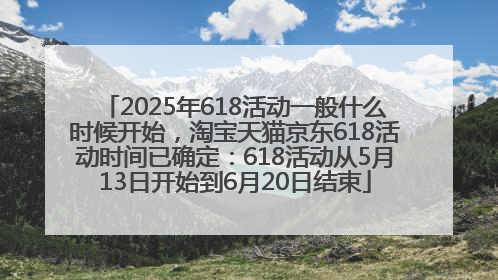 2025年618活动一般什么时候开始，淘宝天猫京东618活动时间已确定：618活动从5月13日开始到6月20日结束