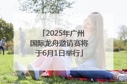2025年广州国际龙舟邀请赛将于6月1日举行
