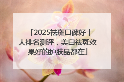2025祛斑口碑好十大排名测评，美白祛斑效果好的护肤品都在
