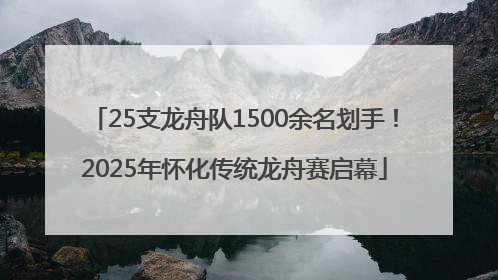 25支龙舟队1500余名划手！2025年怀化传统龙舟赛启幕